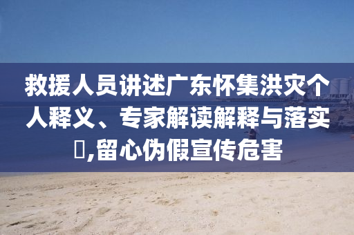 救援人員講述廣東懷集洪災個人釋義、專家解讀解釋與落實?,留心偽假宣傳危害