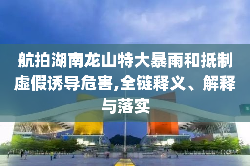 航拍湖南龍山特大暴雨和抵制虛假誘導危害,全鏈釋義、解釋與落實