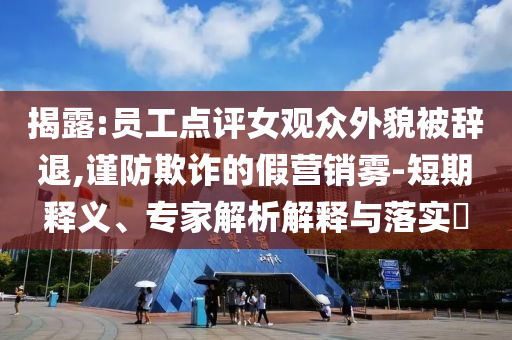 揭露:員工點評女觀眾外貌被辭退,謹(jǐn)防欺詐的假營銷霧-短期釋義、專家解析解釋與落實?