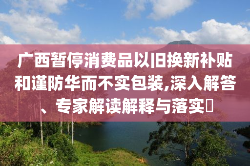 廣西暫停消費品以舊換新補(bǔ)貼和謹(jǐn)防華而不實包裝,深入解答、專家解讀解釋與落實?