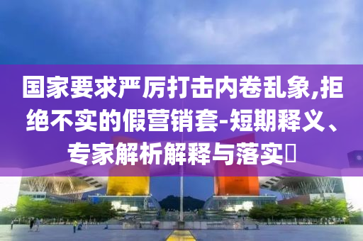 國家要求嚴厲打擊內卷亂象,拒絕不實的假營銷套-短期釋義、專家解析解釋與落實?