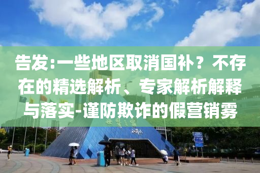 告發(fā):一些地區(qū)取消國補？不存在的精選解析、專家解析解釋與落實-謹(jǐn)防欺詐的假營銷霧