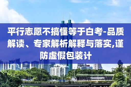 平行志愿不搞懂等于白考-品質(zhì)解讀、專(zhuān)家解析解釋與落實(shí),謹(jǐn)防虛假包裝計(jì)