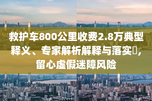 救護車800公里收費2.8萬典型釋義、專家解析解釋與落實?,留心虛假迷障風險