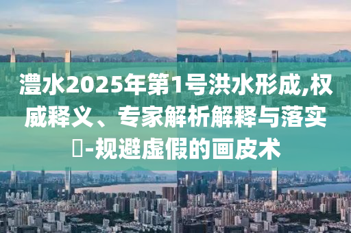 澧水2025年第1號洪水形成,權威釋義、專家解析解釋與落實?-規避虛假的畫皮術