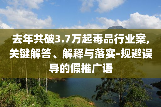 去年共破3.7萬起毒品行業案,關鍵解答、解釋與落實-規避誤導的假推廣語