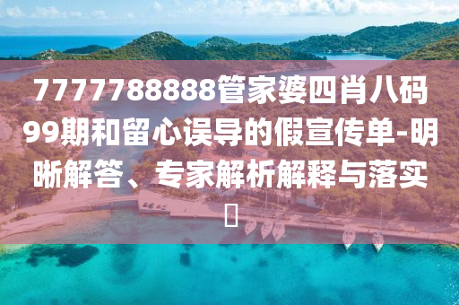 7777788888管家婆四肖八碼99期和留心誤導的假宣傳單-明晰解答、專家解析解釋與落實?