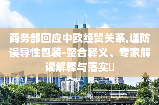 商務部回應中歐經貿關系,謹防誤導性包裝-整合釋義、專家解讀解釋與落實?