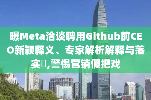 曝Meta洽談聘用Github前CEO新穎釋義、專家解析解釋與落實?,警惕營銷假把戲