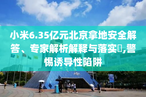 小米6.35億元北京拿地安全解答、專家解析解釋與落實?,警惕誘導性陷阱
