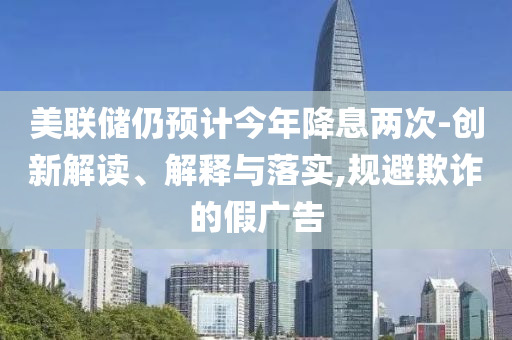 美聯儲仍預計今年降息兩次-創新解讀、解釋與落實,規避欺詐的假廣告