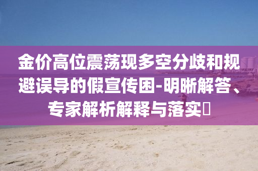 金價高位震蕩現多空分歧和規避誤導的假宣傳困-明晰解答、專家解析解釋與落實?
