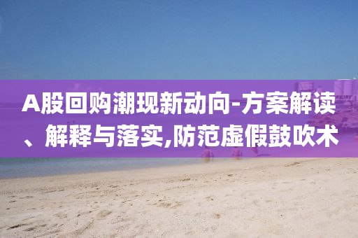 A股回購潮現新動向-方案解讀、解釋與落實,防范虛假鼓吹術