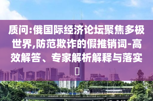 質問:俄國際經濟論壇聚焦多極世界,防范欺詐的假推銷詞-高效解答、專家解析解釋與落實?
