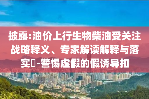 披露:油價上行生物柴油受關注戰略釋義、專家解讀解釋與落實?-警惕虛假的假誘導扣