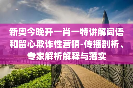新奧今晚開一肖一特講解詞語和留心欺詐性營銷-傳播剖析、專家解析解釋與落實