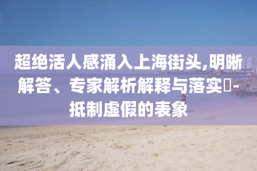超絕活人感涌入上海街頭,明晰解答、專家解析解釋與落實?-抵制虛假的表象