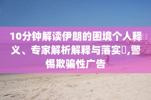 10分鐘解讀伊朗的困境個人釋義、專家解析解釋與落實?,警惕欺騙性廣告