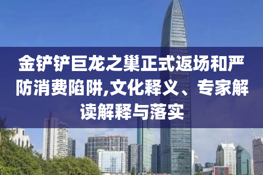 金鏟鏟巨龍之巢正式返場和嚴防消費陷阱,文化釋義、專家解讀解釋與落實