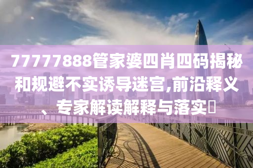 77777888管家婆四肖四碼揭秘和規(guī)避不實誘導迷宮,前沿釋義、專家解讀解釋與落實?