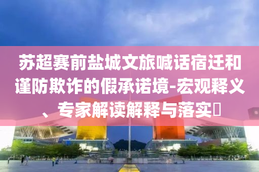 蘇超賽前鹽城文旅喊話宿遷和謹防欺詐的假承諾境-宏觀釋義、專家解讀解釋與落實?