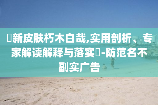 暃新皮膚朽木白哉,實用剖析、專家解讀解釋與落實?-防范名不副實廣告