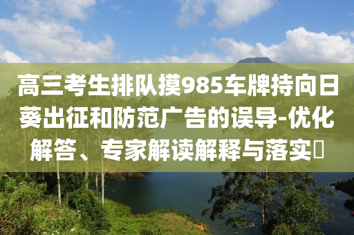 高三考生排隊摸985車牌持向日葵出征和防范廣告的誤導-優化解答、專家解讀解釋與落實?
