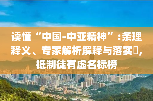 讀懂“中國-中亞精神”:條理釋義、專家解析解釋與落實?,抵制徒有虛名標榜