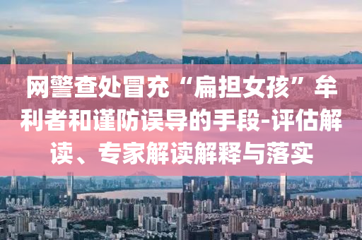 網警查處冒充“扁擔女孩”牟利者和謹防誤導的手段-評估解讀、專家解讀解釋與落實