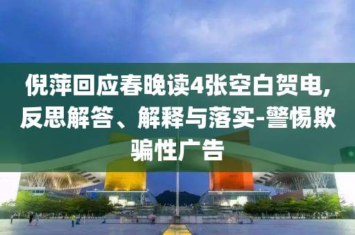 倪萍回應春晚讀4張空白賀電,反思解答、解釋與落實-警惕欺騙性廣告