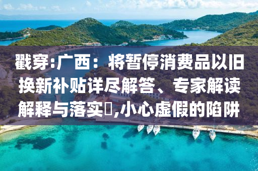 戳穿:廣西：將暫停消費品以舊換新補貼詳盡解答、專家解讀解釋與落實?,小心虛假的陷阱