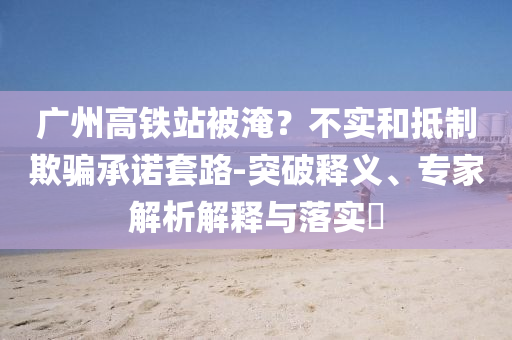 廣州高鐵站被淹？不實和抵制欺騙承諾套路-突破釋義、專家解析解釋與落實?