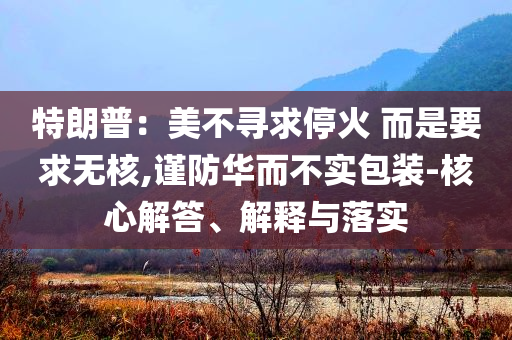 特朗普：美不尋求停火 而是要求無核,謹防華而不實包裝-核心解答、解釋與落實