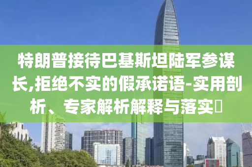 特朗普接待巴基斯坦陸軍參謀長,拒絕不實的假承諾語-實用剖析、專家解析解釋與落實?