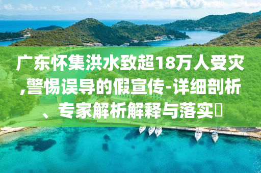 廣東懷集洪水致超18萬人受災(zāi),警惕誤導(dǎo)的假宣傳-詳細(xì)剖析、專家解析解釋與落實?