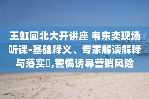 王虹回北大開講座 韋東奕現場聽課-基礎釋義、專家解讀解釋與落實?,警惕誘導營銷風險