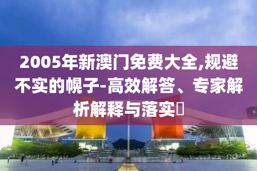 2005年新澳門免費(fèi)大全,規(guī)避不實(shí)的幌子-高效解答、專家解析解釋與落實(shí)?