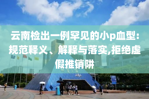 云南檢出一例罕見的小p血型:規范釋義、解釋與落實,拒絕虛假推銷阱