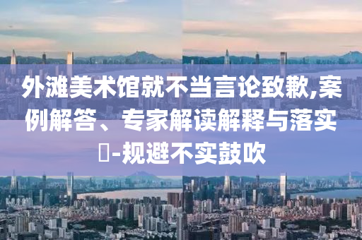 外灘美術館就不當言論致歉,案例解答、專家解讀解釋與落實?-規避不實鼓吹
