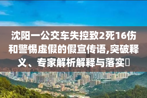 沈陽一公交車失控致2死16傷和警惕虛假的假宣傳語,突破釋義、專家解析解釋與落實?