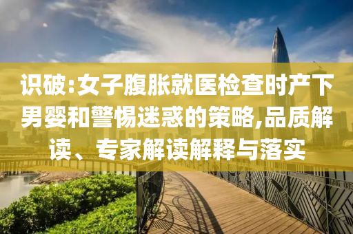 識破:女子腹脹就醫檢查時產下男嬰和警惕迷惑的策略,品質解讀、專家解讀解釋與落實