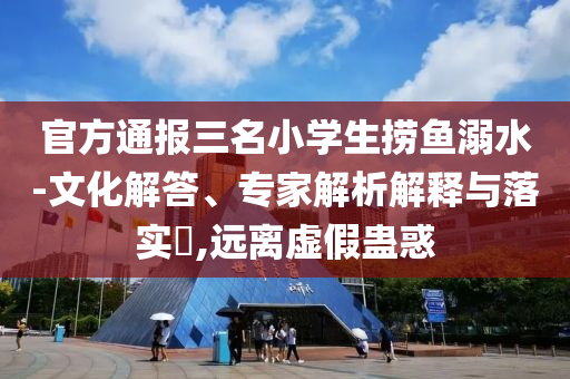 官方通報三名小學(xué)生撈魚溺水-文化解答、專家解析解釋與落實?,遠離虛假蠱惑