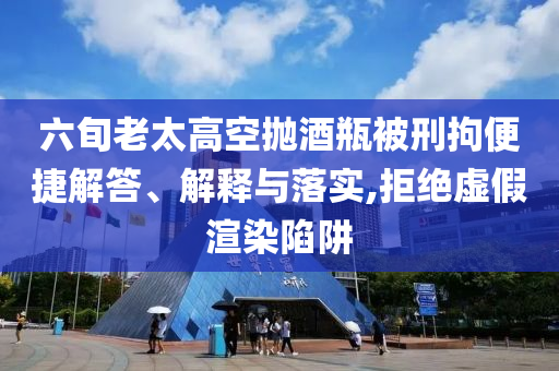 六旬老太高空拋酒瓶被刑拘便捷解答、解釋與落實,拒絕虛假渲染陷阱