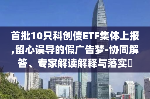 首批10只科創(chuàng)債ETF集體上報,留心誤導(dǎo)的假廣告夢-協(xié)同解答、專家解讀解釋與落實?