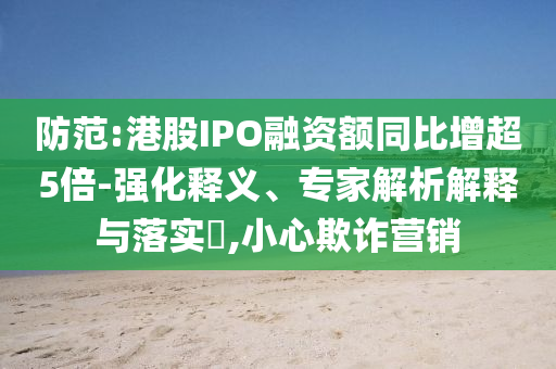 防范:港股IPO融資額同比增超5倍-強化釋義、專家解析解釋與落實?,小心欺詐營銷