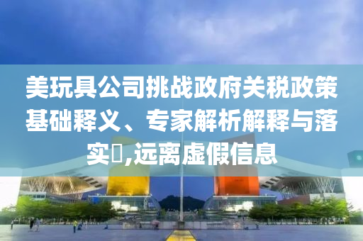美玩具公司挑戰政府關稅政策基礎釋義、專家解析解釋與落實?,遠離虛假信息
