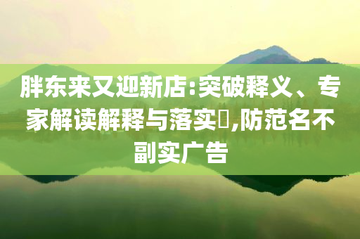 胖東來又迎新店:突破釋義、專家解讀解釋與落實?,防范名不副實廣告