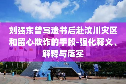 劉強東曾寫遺書后赴汶川災(zāi)區(qū)和留心欺詐的手段-強化釋義、解釋與落實