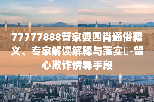 77777888管家婆四肖通俗釋義、專家解讀解釋與落實(shí)?-留心欺詐誘導(dǎo)手段