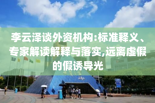 李云澤談外資機構:標準釋義、專家解讀解釋與落實,遠離虛假的假誘導光